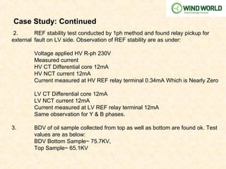 Case Study: Continued
2. REF stability test conducted by 1ph method and found relay pickup for
external fault on LV side. Observation of REF stability are as under:
Voltage applied HV R-ph 230V
Measured current
HV CT Differential core 12mA
HV NCT current 12mA
Current measured at HV REF relay terminal 0.34mA Which is Nearly Zero
LV CT Differential core 12mA
LV NCT current 12mA
Current measured at LV REF relay terminal 12mA
Same observation for Y & B phases.
3. BDV of oil sample collected from top as well as bottom are found ok. Test
values are as below:
BDV Bottom Sample~ 75.7KV,
Top Sample~ 65.1KV
 