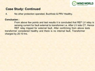 Case Study: Continued
4. No other protection operated, Buchholz & PRV Healthy.
Conclusion :
From above few points and test results it is concluded that REF LV relay is
sensing current for fault external to transformer i.e. After LV side CT. Hence
REF relay tripped for external fault. After confirming from above tests
transformer considered healthy and there is no internal fault, Transformer
charged by 20:10 hrs.
 