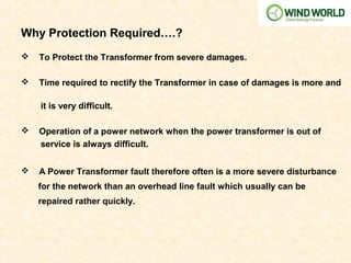  To Protect the Transformer from severe damages.
 Time required to rectify the Transformer in case of damages is more and
it is very difficult.
 Operation of a power network when the power transformer is out of
service is always difficult.
 A Power Transformer fault therefore often is a more severe disturbance
for the network than an overhead line fault which usually can be
repaired rather quickly.
Why Protection Required….?
 