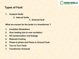 Types of Fault
1. Incipient faults
2. Internal faults
3. External fault
What are causes for the faults in a transformer ?
1. Insulation Breakdown
2. Over heating due to over excitation
3. Oil contamination and leakage
4. Reduced Cooling
5. Phase to phase and Phase to Ground Fault
6. Turn to Turn Fault
7. Transformer Overload
 