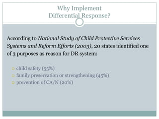 Why Implement
Differential Response?
According to National Study of Child Protective Services
Systems and Reform Efforts (2003), 20 states identified one
of 3 purposes as reason for DR system:
 child safety (55%)
 family preservation or strengthening (45%)
 prevention of CA/N (20%)
 