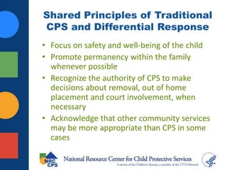 Shared Principles of Traditional
CPS and Differential Response
• Focus on safety and well-being of the child
• Promote permanency within the family
whenever possible
• Recognize the authority of CPS to make
decisions about removal, out of home
placement and court involvement, when
necessary
• Acknowledge that other community services
may be more appropriate than CPS in some
cases
 