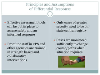 Principles and Assumptions
of Differential Response
 Effective assessment tools
can be put in place to
assure safety and an
informed response
 Frontline staff in CPS and
other agencies are trained
in strength based and
collaborative
interventions
 Only cases of greater
severity need to be on
state central registry
 Cases are monitored
sufficiently to change
course/paths when
situation requires
 