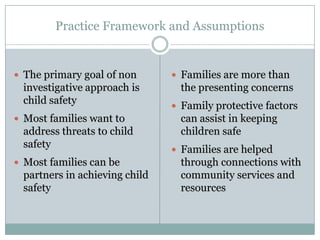 Practice Framework and Assumptions
 The primary goal of non
investigative approach is
child safety
 Most families want to
address threats to child
safety
 Most families can be
partners in achieving child
safety
 Families are more than
the presenting concerns
 Family protective factors
can assist in keeping
children safe
 Families are helped
through connections with
community services and
resources
 