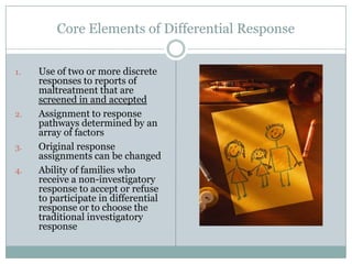Core Elements of Differential Response
1. Use of two or more discrete
responses to reports of
maltreatment that are
screened in and accepted
2. Assignment to response
pathways determined by an
array of factors
3. Original response
assignments can be changed
4. Ability of families who
receive a non-investigatory
response to accept or refuse
to participate in differential
response or to choose the
traditional investigatory
response
 