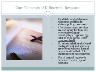 Core Elements of Differential Response
5. Establishment of discrete
responses codified in
statute, policy, protocols
6. After assessment, services
are voluntary for families
who receive a non-
investigatory response (as
long as child safety is not
compromised)
7. No substantiation of alleged
maltreatment and services
are offered without formal
determination that child
maltreatment has occurred
8. Use of central registry is
dependent upon type of
response
 