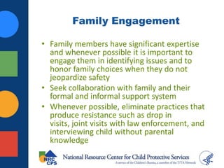 Family Engagement
• Family members have significant expertise
and whenever possible it is important to
engage them in identifying issues and to
honor family choices when they do not
jeopardize safety
• Seek collaboration with family and their
formal and informal support system
• Whenever possible, eliminate practices that
produce resistance such as drop in
visits, joint visits with law enforcement, and
interviewing child without parental
knowledge
 