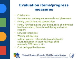 Evaluation items/progress
measures
• Child safety
• Permanency: subsequent removals and placement
• Family satisfaction and cooperation
• Family functioning and well-being, skills of individual
family members, financial well-being and social
support
• Services to families
• Worker satisfaction
• Judicial system: referrals to juvenile/family
court, reduction in court hearings, child
removals, TPR orders, etc.
• Cost savings/effectiveness
 