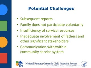 Potential Challenges
• Subsequent reports
• Family does not participate voluntarily
• Insufficiency of service resources
• Inadequate involvement of fathers and
other significant stakeholders
• Communication with/within
community service system
 