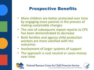 Prospective Benefits
• More children are better protected over time
by engaging more parents in the process of
making sustainable changes
• The rate of subsequent repeat reports to CPS
has been demonstrated to decrease
• Both families and agency child protection
workers are more satisfied with the
outcomes
• Involvement of larger systems of support
• The approach is cost neutral or saves money
over time
 