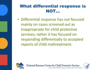 What differential response is
NOT…
• Differential response has not focused
mainly on cases screened out as
inappropriate for child protective
services; rather it has focused on
responding differentially to accepted
reports of child maltreatment.
 
