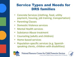 Service Types and Needs for
DRS families
• Concrete Services (clothing, food, utility
payment, housing, job training, transportation)
• Parenting Classes
• Domestic Violence services
• Mental Health services
• Substance Abuse treatment
• Counseling (adults and children)
• Home-based services
• Population-specific services (e.g. Spanish-
speaking clients, children with disabilities)
 