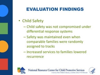 EVALUATION FINDINGS
• Child Safety
– Child safety was not compromised under
differential response systems
– Safety was maintained even when
comparable families were randomly
assigned to tracks
– Increased services to families lowered
recurrence
 