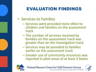 EVALUATION FINDINGS
• Services to Families
– Services were provided more often to
children and families on the assessment
track
– The number of services received by
families on the assessment track was
greater than on the investigation track
– Services may be provided to families
earlier on the assessment track
– Greater use of community resources was
reported in pilot areas of at least 3 States
 