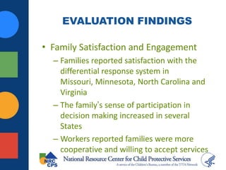 EVALUATION FINDINGS
• Family Satisfaction and Engagement
– Families reported satisfaction with the
differential response system in
Missouri, Minnesota, North Carolina and
Virginia
– The family’s sense of participation in
decision making increased in several
States
– Workers reported families were more
cooperative and willing to accept services
 