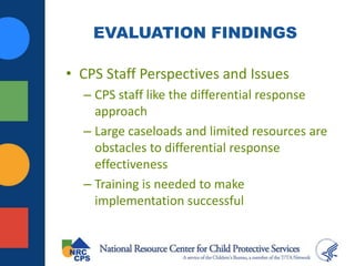 EVALUATION FINDINGS
• CPS Staff Perspectives and Issues
– CPS staff like the differential response
approach
– Large caseloads and limited resources are
obstacles to differential response
effectiveness
– Training is needed to make
implementation successful
 