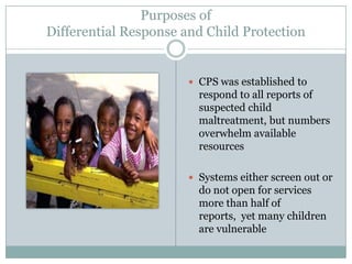 Purposes of
Differential Response and Child Protection
 CPS was established to
respond to all reports of
suspected child
maltreatment, but numbers
overwhelm available
resources
 Systems either screen out or
do not open for services
more than half of
reports, yet many children
are vulnerable
 