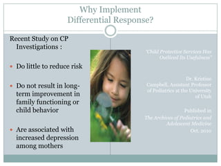 Why Implement
Differential Response?
Recent Study on CP
Investigations :
 Do little to reduce risk
 Do not result in long-
term improvement in
family functioning or
child behavior
 Are associated with
increased depression
among mothers
“Child Protective Services Has
Outlived Its Usefulness”
Dr. Kristine
Campbell, Assistant Professor
of Pediatrics at the University
of Utah
Published in
The Archives of Pediatrics and
Adolescent Medicine
Oct. 2010
 