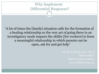 Why Implement
Differential Response?
“A lot of times the [family] situation calls for the formation of
a healing relationship so the very act of going there in an
investigatory mode impairs the ability [for workers] to form
a meaningful relationship in which parents can be
open, ask for and get help”
~Dr. Bruce Perry, M.D., Ph. D
Senior Fellow
Child Trauma Academy
www.childtrauma.org
 