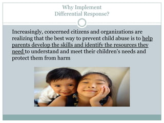 Why Implement
Differential Response?
Increasingly, concerned citizens and organizations are
realizing that the best way to prevent child abuse is to help
parents develop the skills and identify the resources they
need to understand and meet their children's needs and
protect them from harm
 