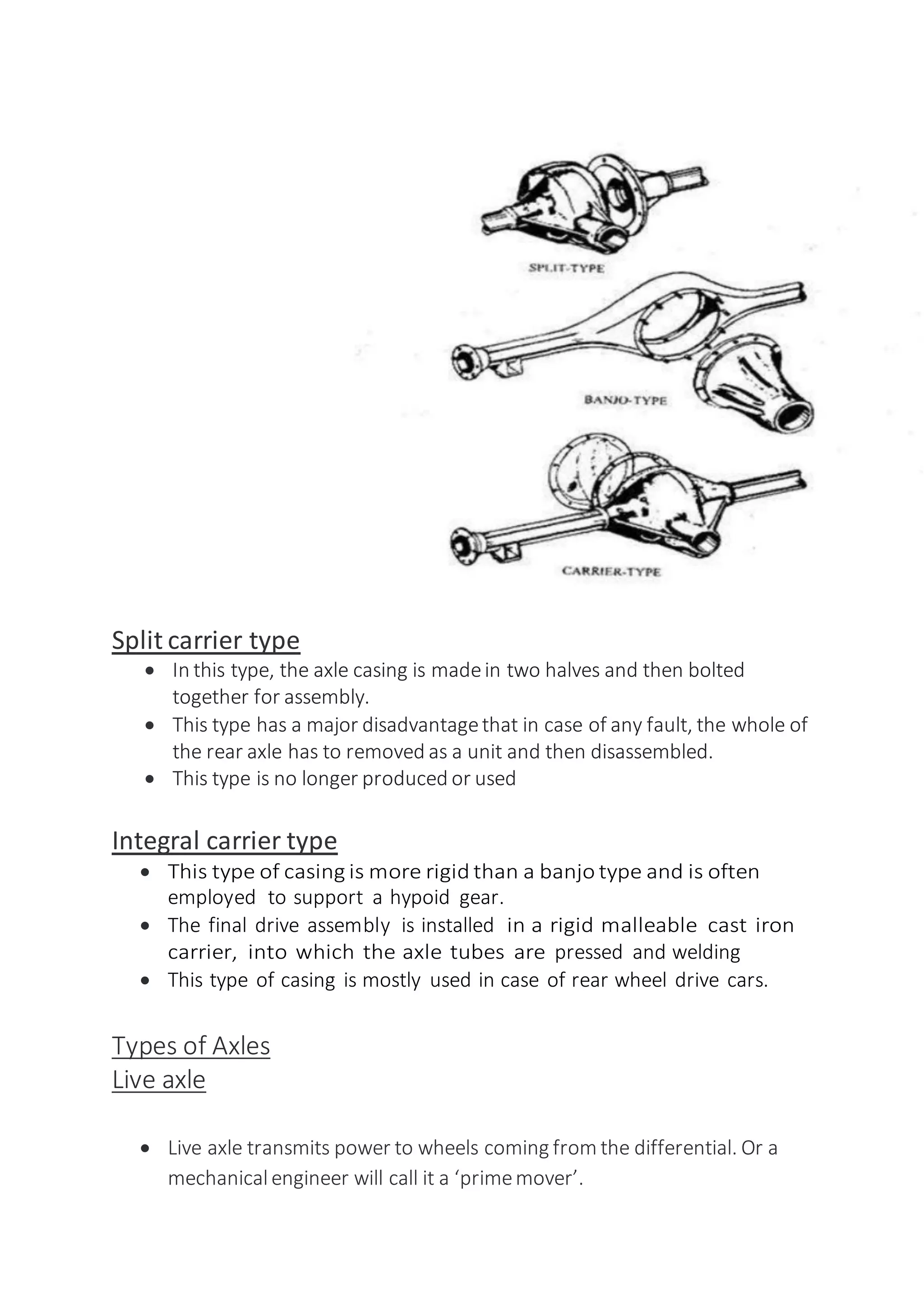 Split carrier type
 In this type, the axle casing is madein two halves and then bolted
together for assembly.
 This type has a major disadvantagethat in case of any fault, the whole of
the rear axle has to removed as a unit and then disassembled.
 This type is no longer produced or used
Integral carrier type
 This type of casing is more rigid than a banjo type and is often
employed to support a hypoid gear.
 The final drive assembly is installed in a rigid malleable cast iron
carrier, into which the axle tubes are pressed and welding
 This type of casing is mostly used in case of rear wheel drive cars.
Types of Axles
Live axle
 Live axle transmits power to wheels coming from the differential. Or a
mechanicalengineer will call it a ‘primemover’.
 