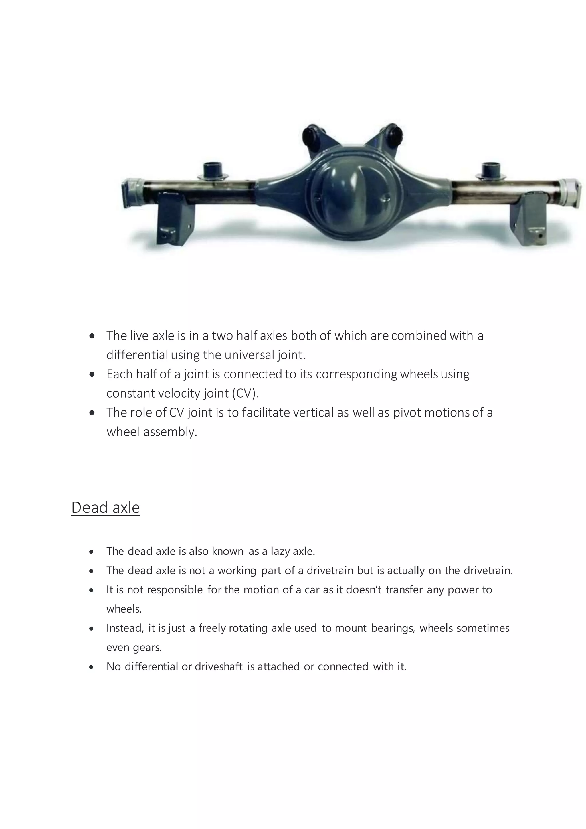  The live axle is in a two half axles both of which arecombined with a
differentialusing the universal joint.
 Each half of a joint is connected to its corresponding wheelsusing
constant velocity joint (CV).
 The role of CV joint is to facilitate vertical as well as pivot motionsof a
wheel assembly.
Dead axle
 The dead axle is also known as a lazy axle.
 The dead axle is not a working part of a drivetrain but is actually on the drivetrain.
 It is not responsible for the motion of a car as it doesn’t transfer any power to
wheels.
 Instead, it is just a freely rotating axle used to mount bearings, wheels sometimes
even gears.
 No differential or driveshaft is attached or connected with it.
 