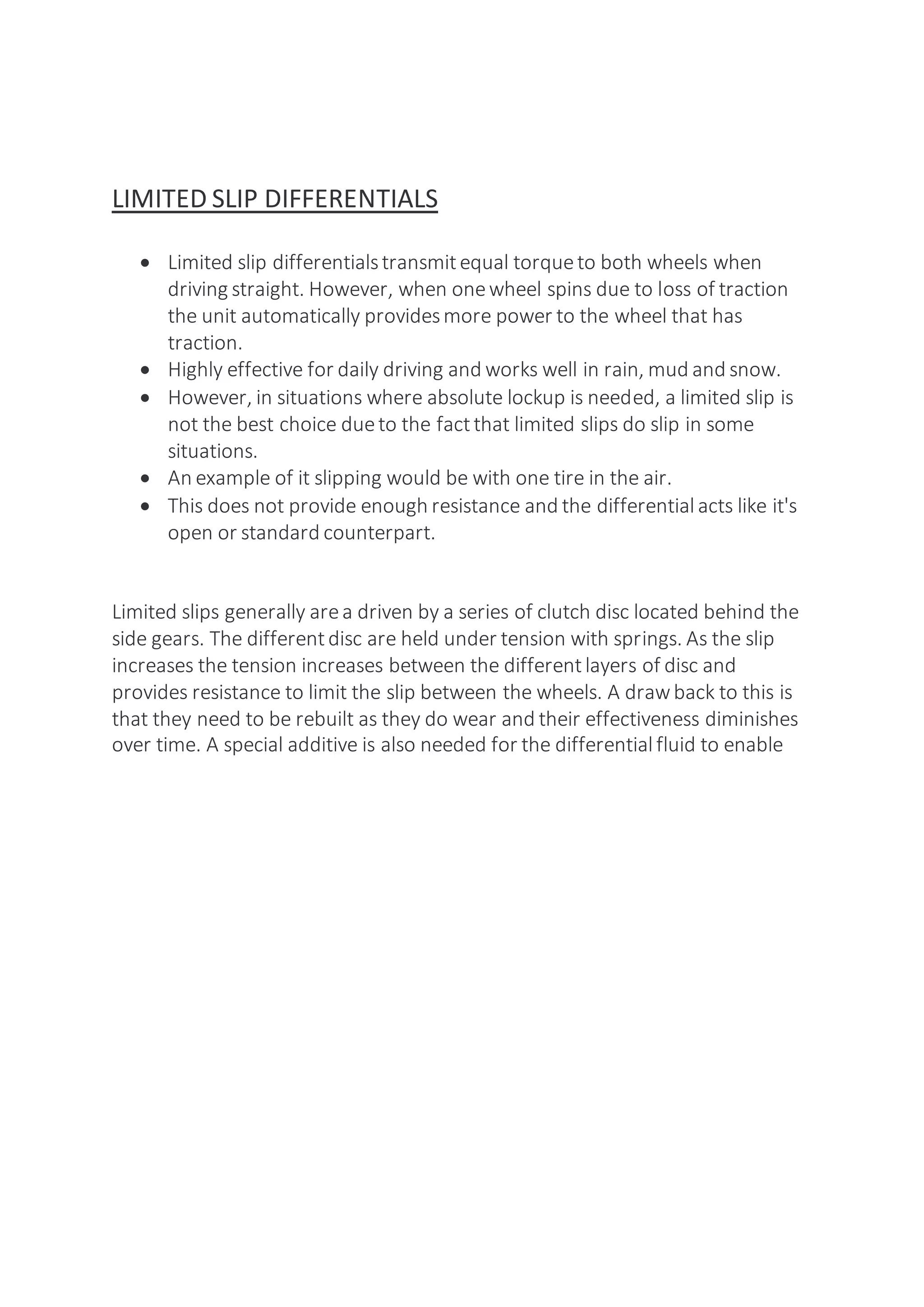 LIMITED SLIP DIFFERENTIALS
 Limited slip differentialstransmitequal torqueto both wheels when
driving straight. However, when onewheel spins due to loss of traction
the unit automatically providesmore power to the wheel that has
traction.
 Highly effective for daily driving and works well in rain, mud and snow.
 However, in situations where absolute lockup is needed, a limited slip is
not the best choice dueto the factthat limited slips do slip in some
situations.
 An example of it slipping would be with one tire in the air.
 This does not provide enough resistance and the differential acts like it's
open or standard counterpart.
Limited slips generally area driven by a series of clutch disc located behind the
side gears. The differentdisc are held under tension with springs. As the slip
increases the tension increases between the differentlayers of disc and
provides resistance to limit the slip between the wheels. A drawback to this is
that they need to be rebuilt as they do wear and their effectiveness diminishes
over time. A special additive is also needed for the differential fluid to enable
 