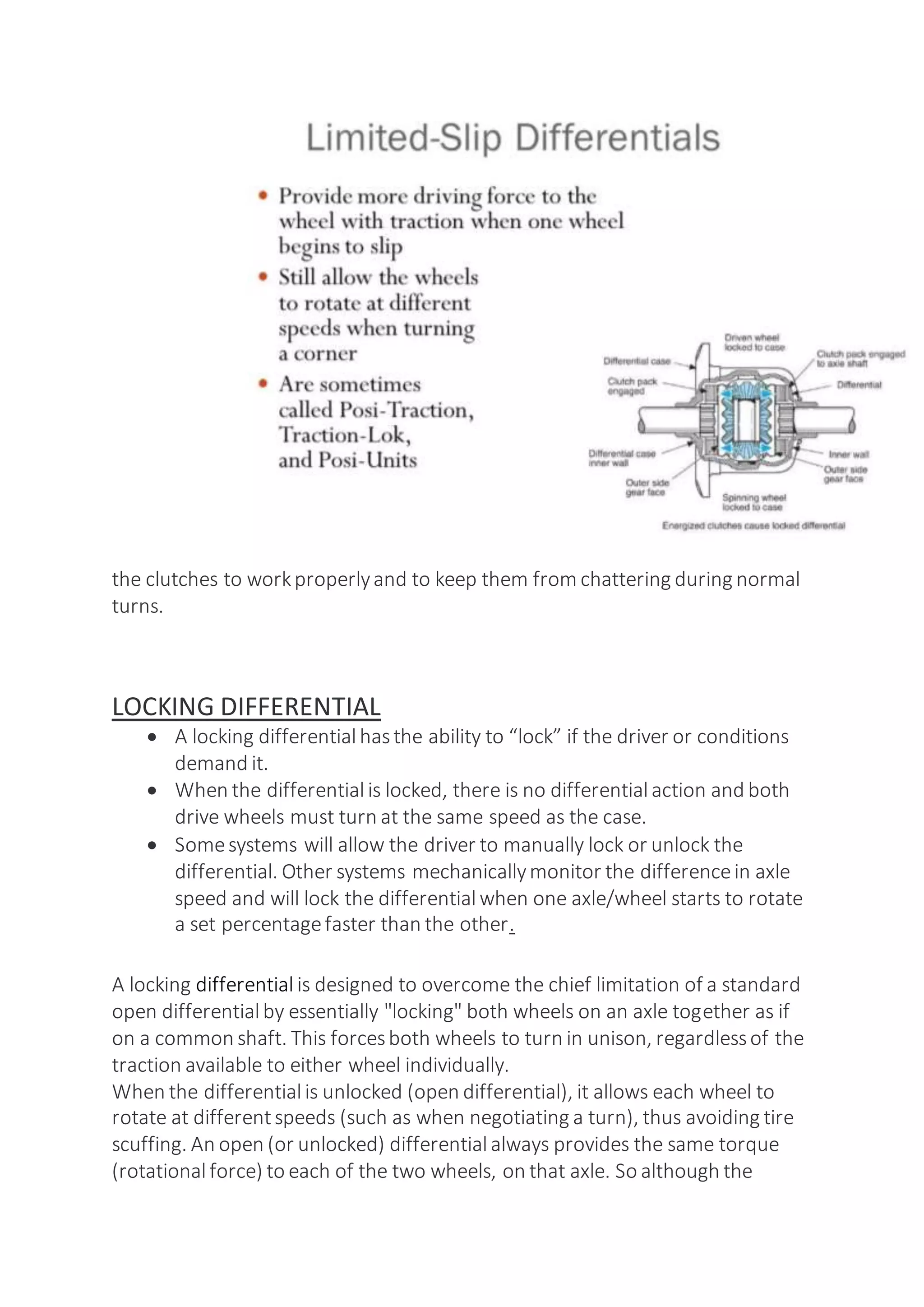 the clutches to workproperlyand to keep them from chattering during normal
turns.
LOCKING DIFFERENTIAL
 A locking differentialhasthe ability to “lock” if the driver or conditions
demand it.
 When the differentialis locked, there is no differential action and both
drive wheels must turn at the same speed as the case.
 Somesystems will allow the driver to manually lock or unlock the
differential. Other systems mechanicallymonitor the differencein axle
speed and will lock the differential when one axle/wheel starts to rotate
a set percentagefaster than the other.
A locking differential is designed to overcome the chief limitation of a standard
open differentialby essentially "locking" both wheels on an axle together as if
on a common shaft. This forcesboth wheels to turn in unison, regardlessof the
traction available to either wheel individually.
When the differentialis unlocked (open differential), it allows each wheel to
rotate at differentspeeds (such as when negotiating a turn), thus avoiding tire
scuffing. An open (or unlocked) differential always provides the same torque
(rotationalforce) to each of the two wheels, on that axle. So although the
 