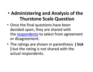 • Administering and Analysis of the
Thurstone Scale Question
• Once the final questions have been
decided upon, they are shared with
the respondents to select from agreement
or disagreement.
the respondents to select from agreement
or disagreement.
• The ratings are shown in parenthesis ( tick
) but the rating is not shared with the
actual respondents.
 