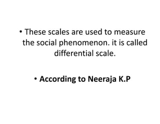 • These scales are used to measure
the social phenomenon. it is called
differential scale.
• According to Neeraja K.P
 
