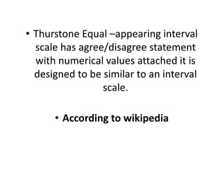 • Thurstone Equal –appearing interval
scale has agree/disagree statement
with numerical values attached it is
designed to be similar to an interval
scale.
scale.
• According to wikipedia
 
