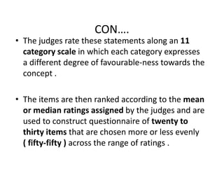 CON….
• The judges rate these statements along an 11
category scale in which each category expresses
a different degree of favourable-ness towards the
concept .
• The items are then ranked according to the mean
or median ratings assigned by the judges and are
used to construct questionnaire of twenty to
thirty items that are chosen more or less evenly
( fifty-fifty ) across the range of ratings .
 