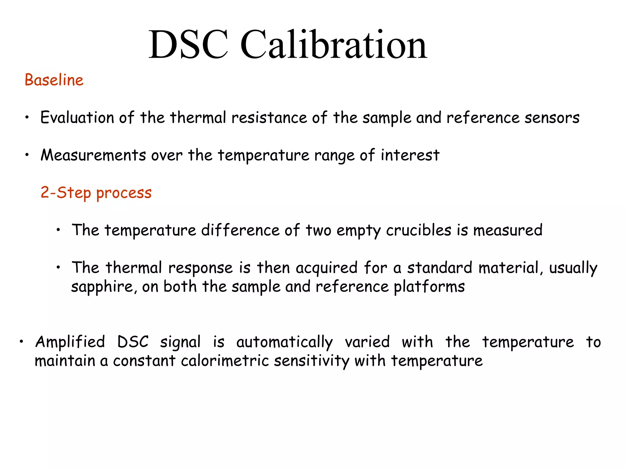 DSC Calibration
Baseline

• Evaluation of the thermal resistance of the sample and reference sensors

• Measurements over the temperature range of interest

  2-Step process

    • The temperature difference of two empty crucibles is measured

    • The thermal response is then acquired for a standard material, usually
      sapphire, on both the sample and reference platforms


• Amplified DSC signal is automatically varied with the temperature to
  maintain a constant calorimetric sensitivity with temperature
 