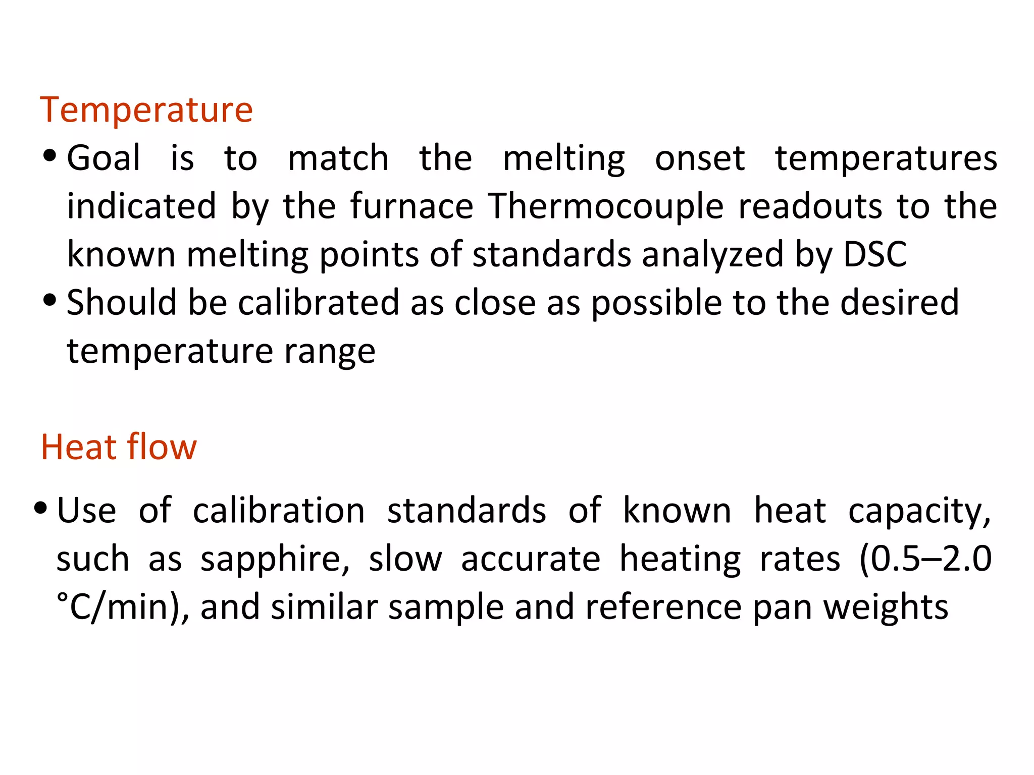 Temperature
• Goal is to match the melting onset temperatures
  indicated by the furnace Thermocouple readouts to the
  known melting points of standards analyzed by DSC
• Should be calibrated as close as possible to the desired
  temperature range

Heat flow
• Use of calibration standards of known heat capacity,
  such as sapphire, slow accurate heating rates (0.5–2.0
  °C/min), and similar sample and reference pan weights
 