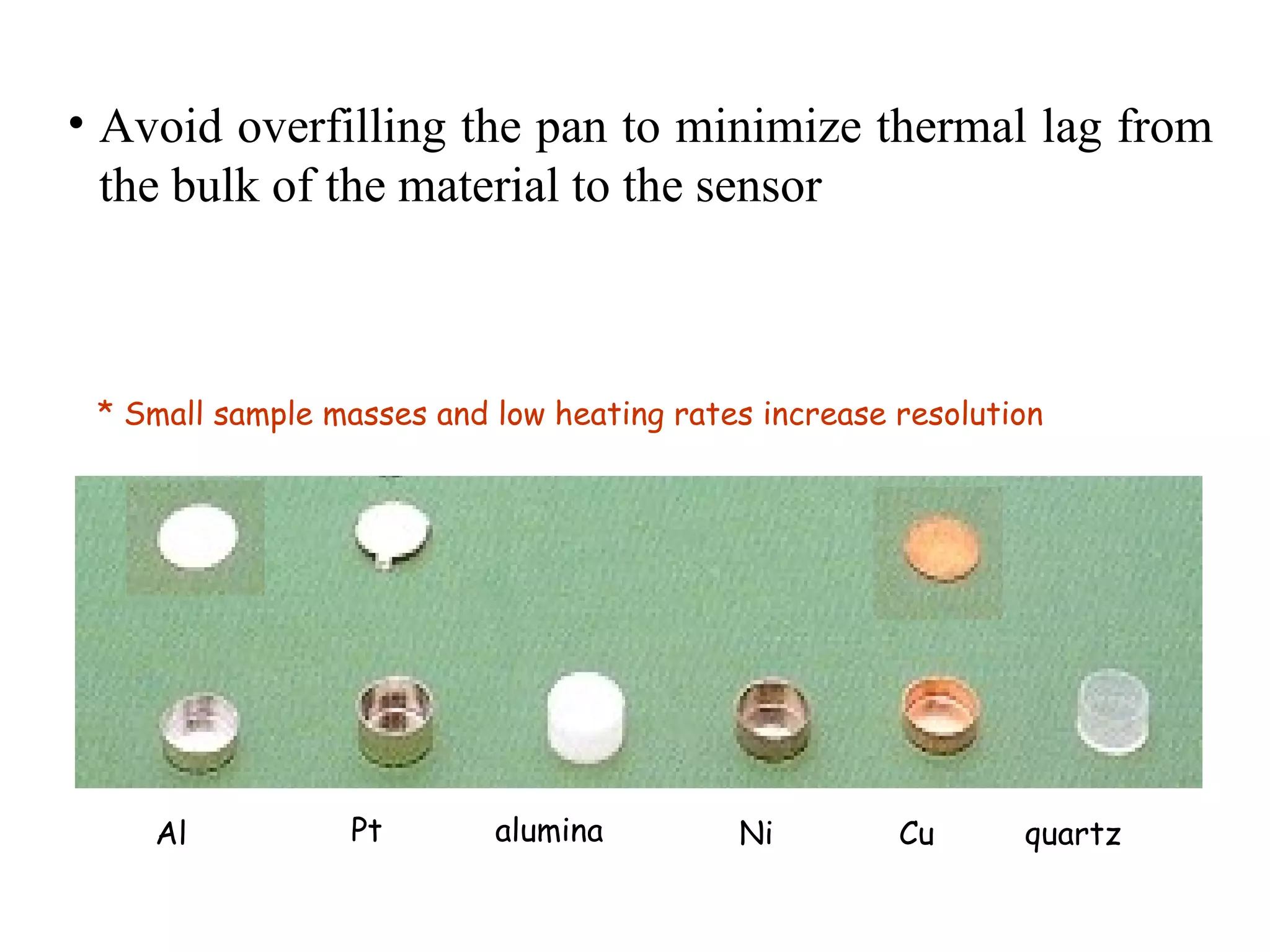 • Avoid overfilling the pan to minimize thermal lag from
  the bulk of the material to the sensor



 * Small sample masses and low heating rates increase resolution




    Al           Pt        alumina         Ni         Cu      quartz
 