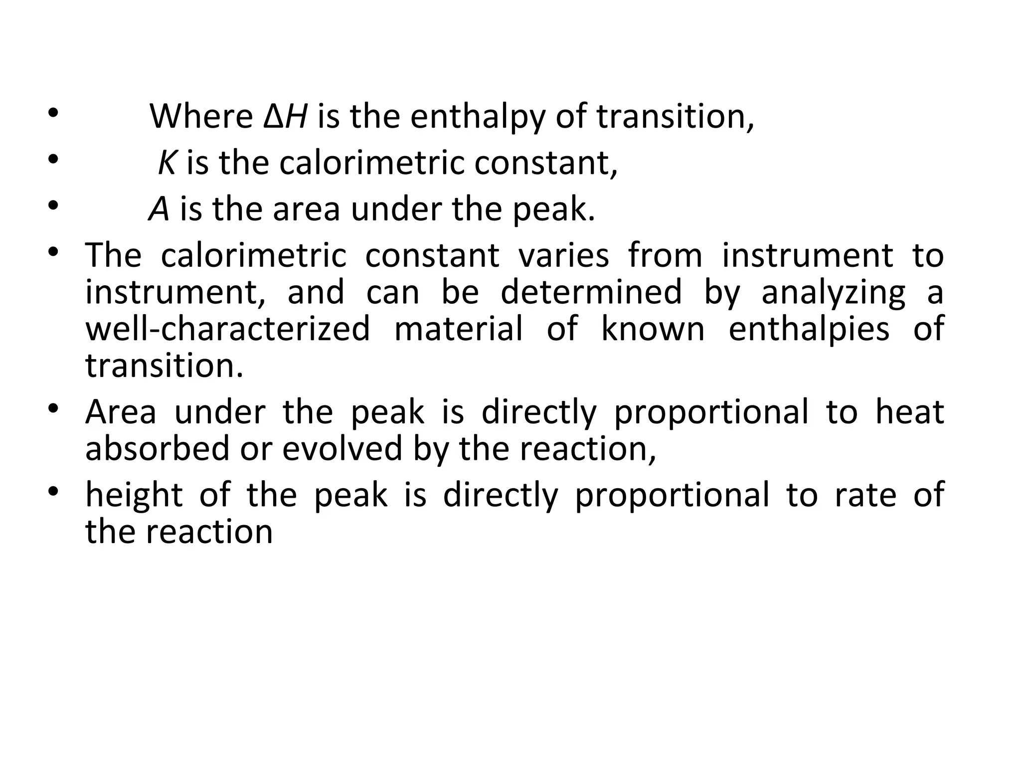 •      Where ΔH is the enthalpy of transition,
•      K is the calorimetric constant,
•      A is the area under the peak.
• The calorimetric constant varies from instrument to
  instrument, and can be determined by analyzing a
  well-characterized material of known enthalpies of
  transition.
• Area under the peak is directly proportional to heat
  absorbed or evolved by the reaction,
• height of the peak is directly proportional to rate of
  the reaction
 