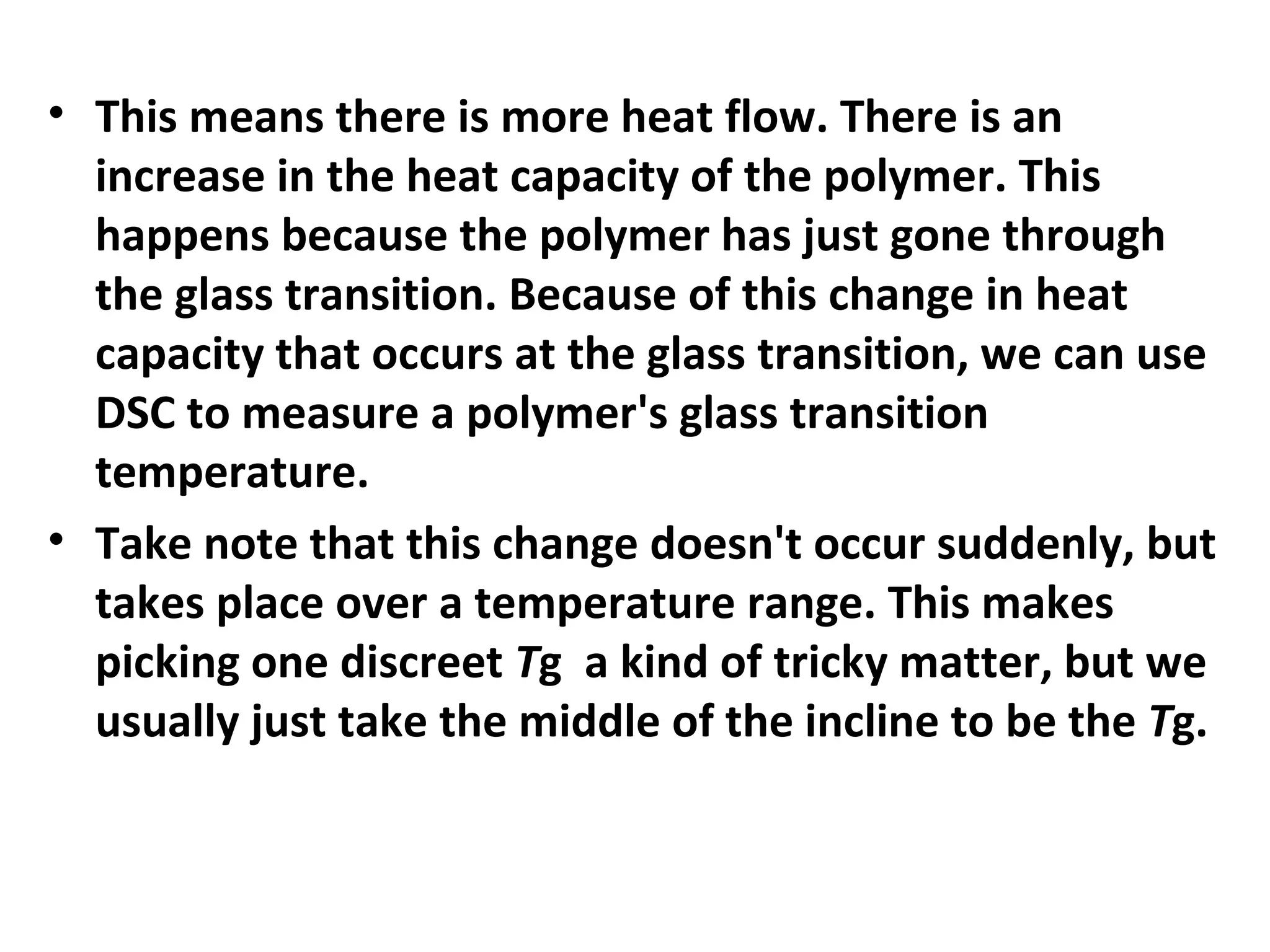 • This means there is more heat flow. There is an
  increase in the heat capacity of the polymer. This
  happens because the polymer has just gone through
  the glass transition. Because of this change in heat
  capacity that occurs at the glass transition, we can use
  DSC to measure a polymer's glass transition
  temperature.
• Take note that this change doesn't occur suddenly, but
  takes place over a temperature range. This makes
  picking one discreet Tg a kind of tricky matter, but we
  usually just take the middle of the incline to be the Tg.
 