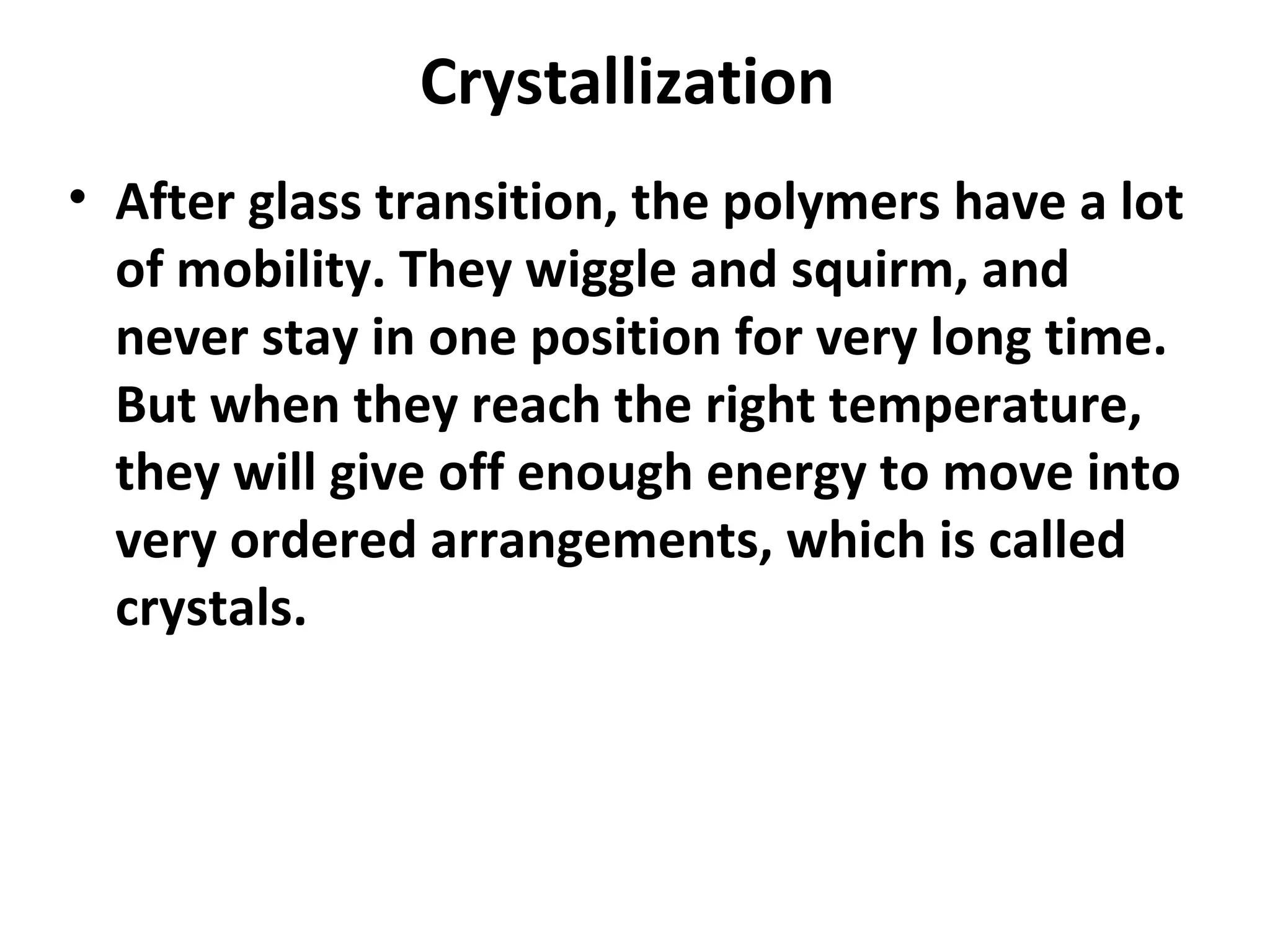 Crystallization
• After glass transition, the polymers have a lot
  of mobility. They wiggle and squirm, and
  never stay in one position for very long time.
  But when they reach the right temperature,
  they will give off enough energy to move into
  very ordered arrangements, which is called
  crystals.
 