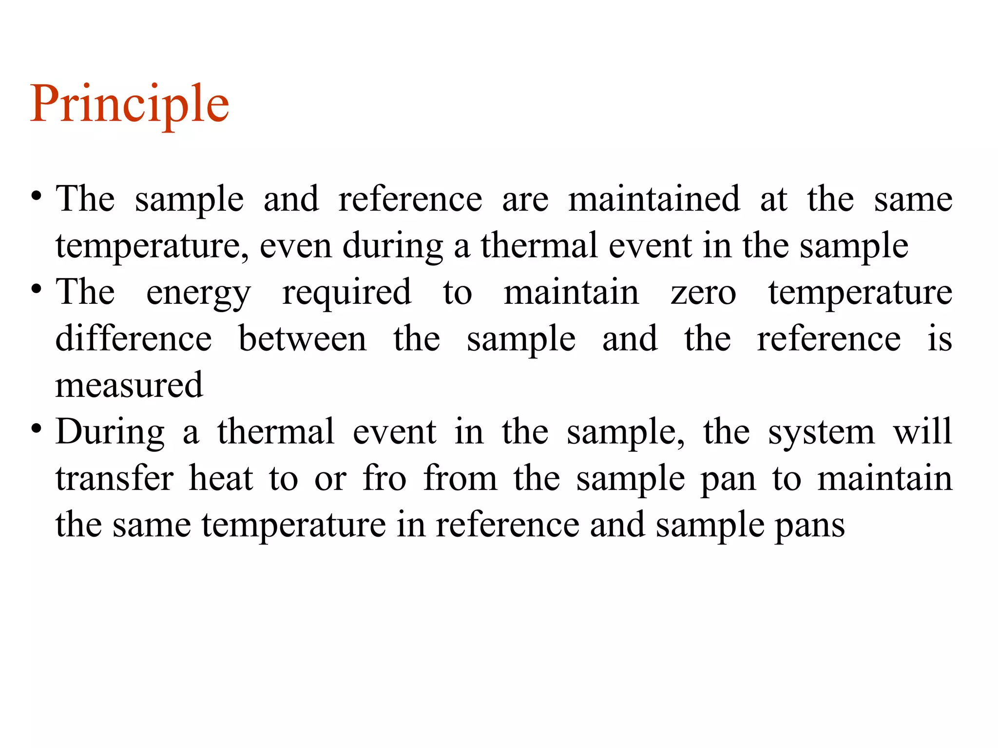 Principle
• The sample and reference are maintained at the same
  temperature, even during a thermal event in the sample
• The energy required to maintain zero temperature
  difference between the sample and the reference is
  measured
• During a thermal event in the sample, the system will
  transfer heat to or fro from the sample pan to maintain
  the same temperature in reference and sample pans
 
