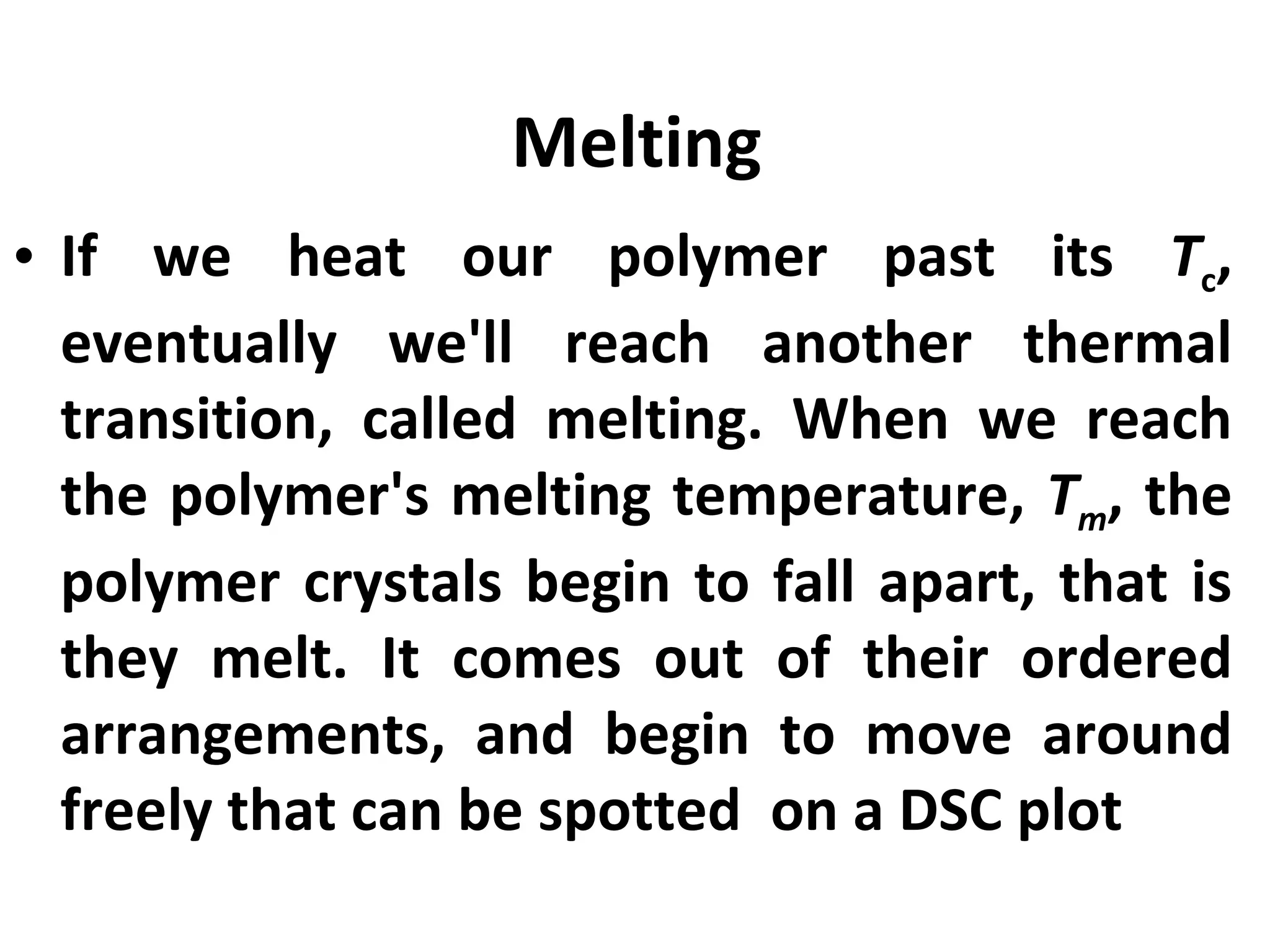 Melting
• If we heat our polymer past its Tc,
  eventually we'll reach another thermal
  transition, called melting. When we reach
  the polymer's melting temperature, Tm, the
  polymer crystals begin to fall apart, that is
  they melt. It comes out of their ordered
  arrangements, and begin to move around
  freely that can be spotted on a DSC plot
 