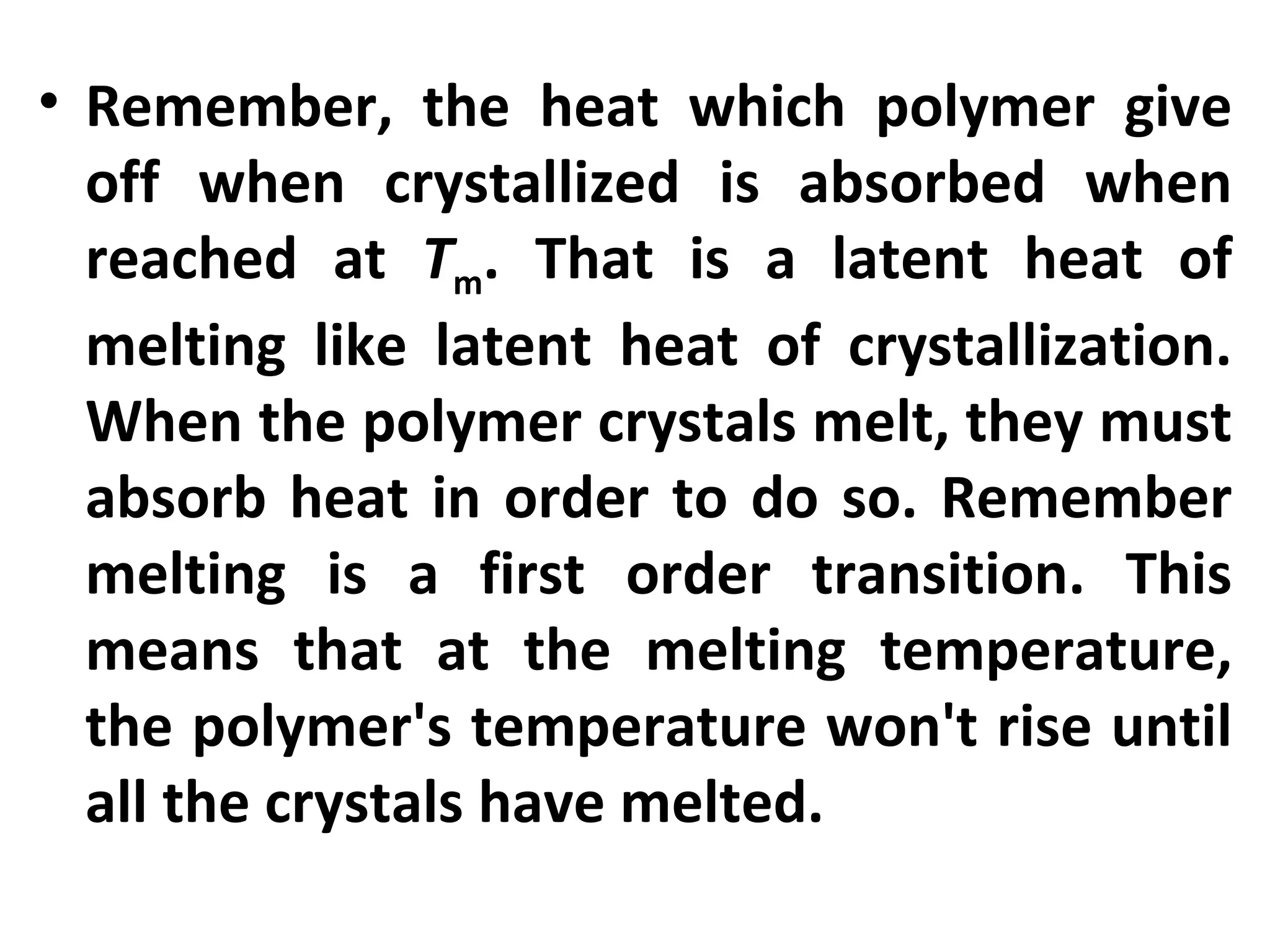 • Remember, the heat which polymer give
  off when crystallized is absorbed when
  reached at Tm. That is a latent heat of
  melting like latent heat of crystallization.
  When the polymer crystals melt, they must
  absorb heat in order to do so. Remember
  melting is a first order transition. This
  means that at the melting temperature,
  the polymer's temperature won't rise until
  all the crystals have melted.
 
