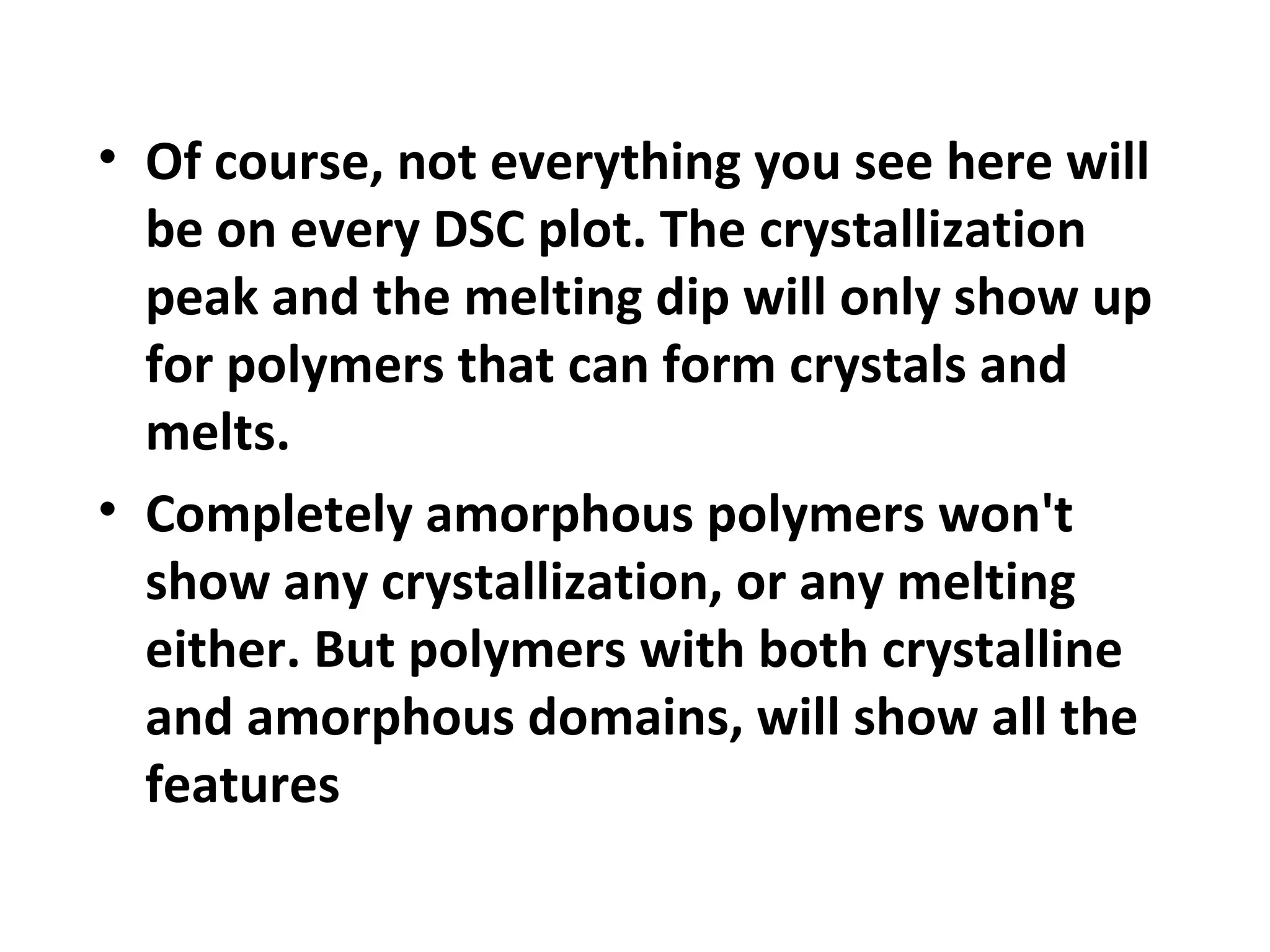 • Of course, not everything you see here will
  be on every DSC plot. The crystallization
  peak and the melting dip will only show up
  for polymers that can form crystals and
  melts.
• Completely amorphous polymers won't
  show any crystallization, or any melting
  either. But polymers with both crystalline
  and amorphous domains, will show all the
  features
 