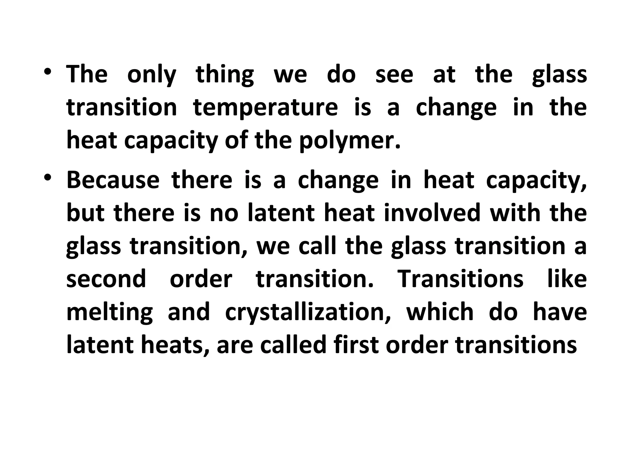 • The only thing we do see at the glass
  transition temperature is a change in the
  heat capacity of the polymer.
• Because there is a change in heat capacity,
  but there is no latent heat involved with the
  glass transition, we call the glass transition a
  second order transition. Transitions like
  melting and crystallization, which do have
  latent heats, are called first order transitions
 