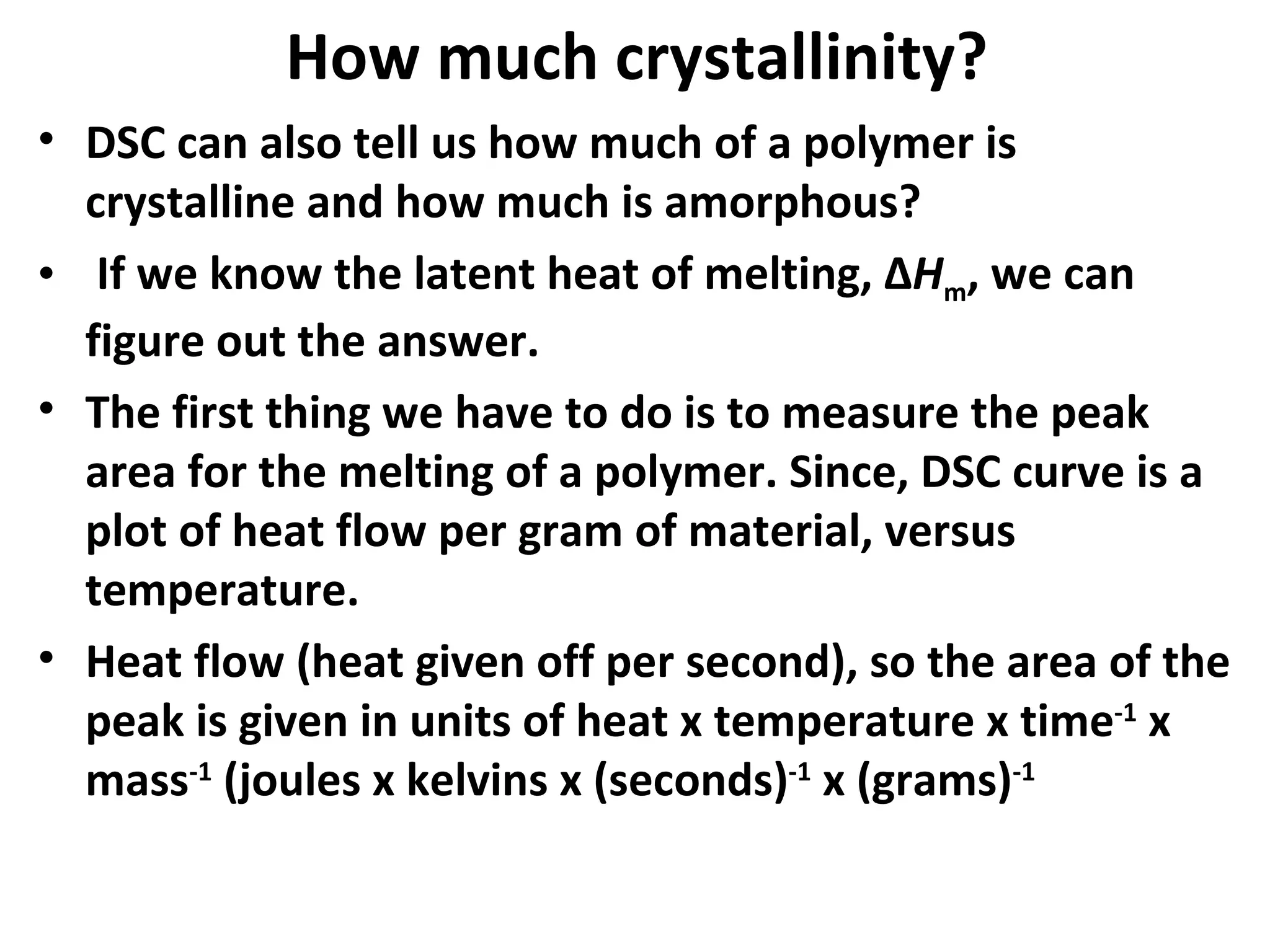 How much crystallinity?
• DSC can also tell us how much of a polymer is
  crystalline and how much is amorphous?
• If we know the latent heat of melting, ΔHm, we can
  figure out the answer.
• The first thing we have to do is to measure the peak
  area for the melting of a polymer. Since, DSC curve is a
  plot of heat flow per gram of material, versus
  temperature.
• Heat flow (heat given off per second), so the area of the
  peak is given in units of heat x temperature x time-1 x
  mass-1 (joules x kelvins x (seconds)-1 x (grams)-1
 
