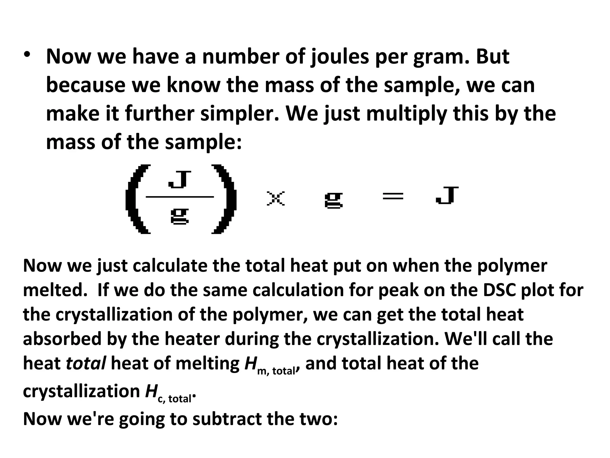 • Now we have a number of joules per gram. But
  because we know the mass of the sample, we can
  make it further simpler. We just multiply this by the
  mass of the sample:




Now we just calculate the total heat put on when the polymer
melted. If we do the same calculation for peak on the DSC plot for
the crystallization of the polymer, we can get the total heat
absorbed by the heater during the crystallization. We'll call the
heat total heat of melting Hm, total, and total heat of the
crystallization Hc, total.
Now we're going to subtract the two:
 
