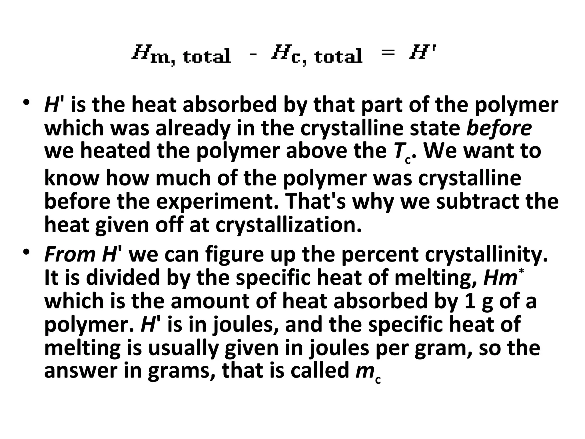 • H' is the heat absorbed by that part of the polymer
  which was already in the crystalline state before
  we heated the polymer above the Tc. We want to
  know how much of the polymer was crystalline
  before the experiment. That's why we subtract the
  heat given off at crystallization.
• From H' we can figure up the percent crystallinity.
  It is divided by the specific heat of melting, Hm*
  which is the amount of heat absorbed by 1 g of a
  polymer. H' is in joules, and the specific heat of
  melting is usually given in joules per gram, so the
  answer in grams, that is called mc
 