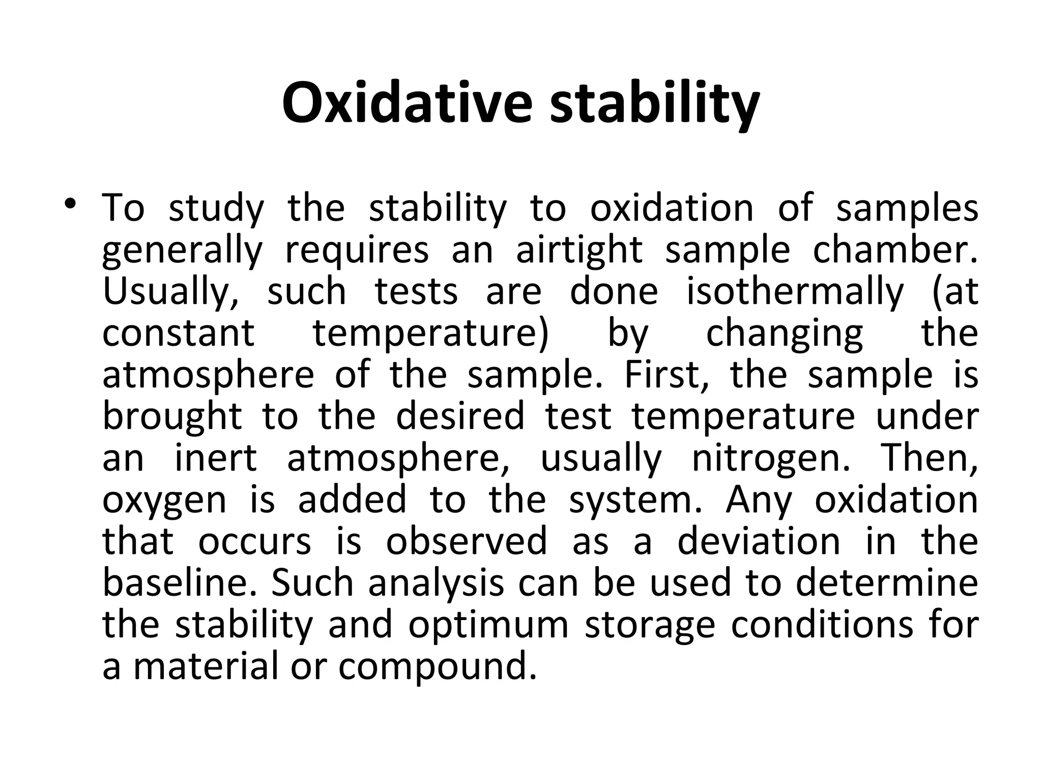 Oxidative stability
• To study the stability to oxidation of samples
  generally requires an airtight sample chamber.
  Usually, such tests are done isothermally (at
  constant temperature) by changing the
  atmosphere of the sample. First, the sample is
  brought to the desired test temperature under
  an inert atmosphere, usually nitrogen. Then,
  oxygen is added to the system. Any oxidation
  that occurs is observed as a deviation in the
  baseline. Such analysis can be used to determine
  the stability and optimum storage conditions for
  a material or compound.
 