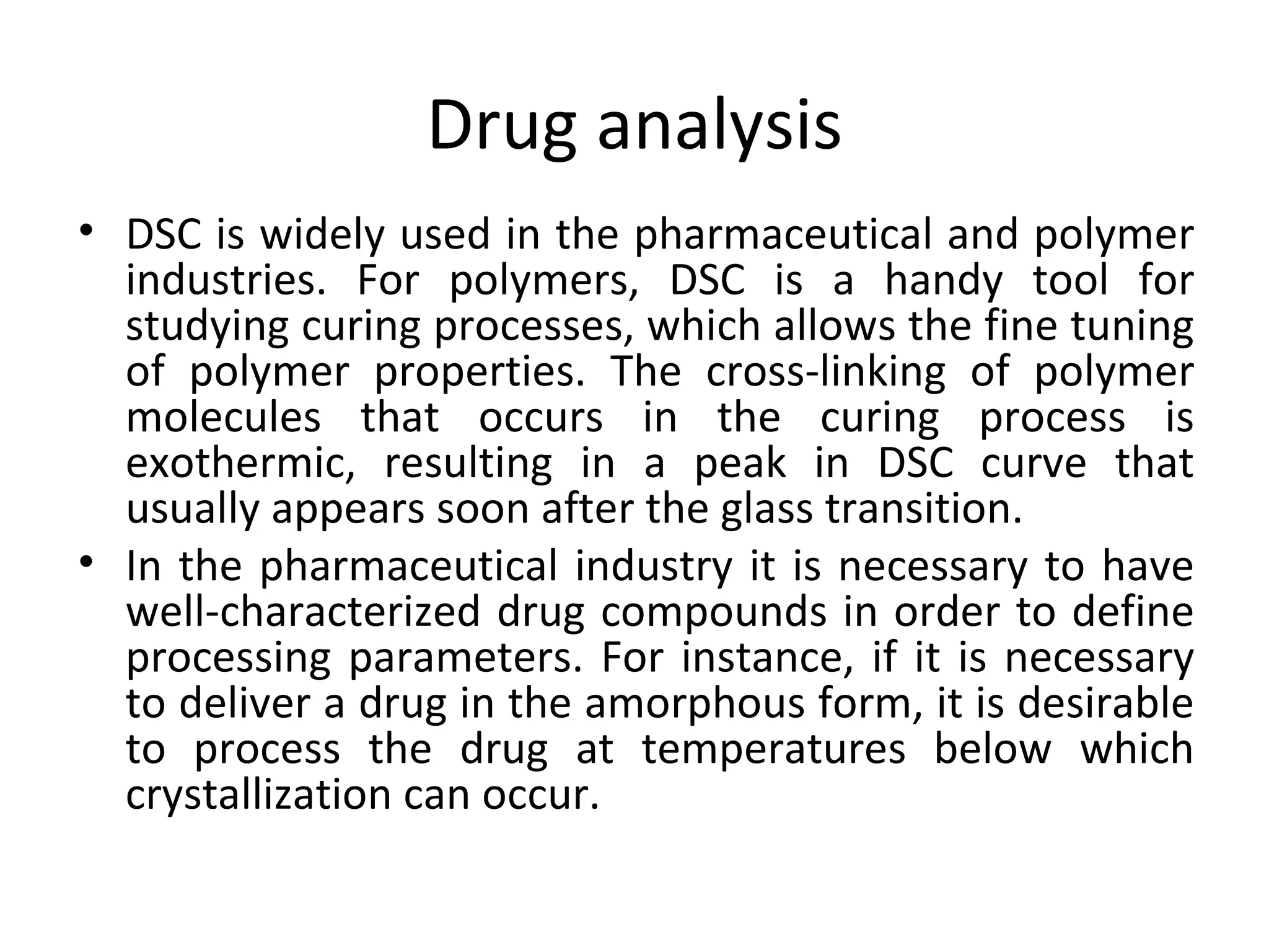 Drug analysis
• DSC is widely used in the pharmaceutical and polymer
  industries. For polymers, DSC is a handy tool for
  studying curing processes, which allows the fine tuning
  of polymer properties. The cross-linking of polymer
  molecules that occurs in the curing process is
  exothermic, resulting in a peak in DSC curve that
  usually appears soon after the glass transition.
• In the pharmaceutical industry it is necessary to have
  well-characterized drug compounds in order to define
  processing parameters. For instance, if it is necessary
  to deliver a drug in the amorphous form, it is desirable
  to process the drug at temperatures below which
  crystallization can occur.
 