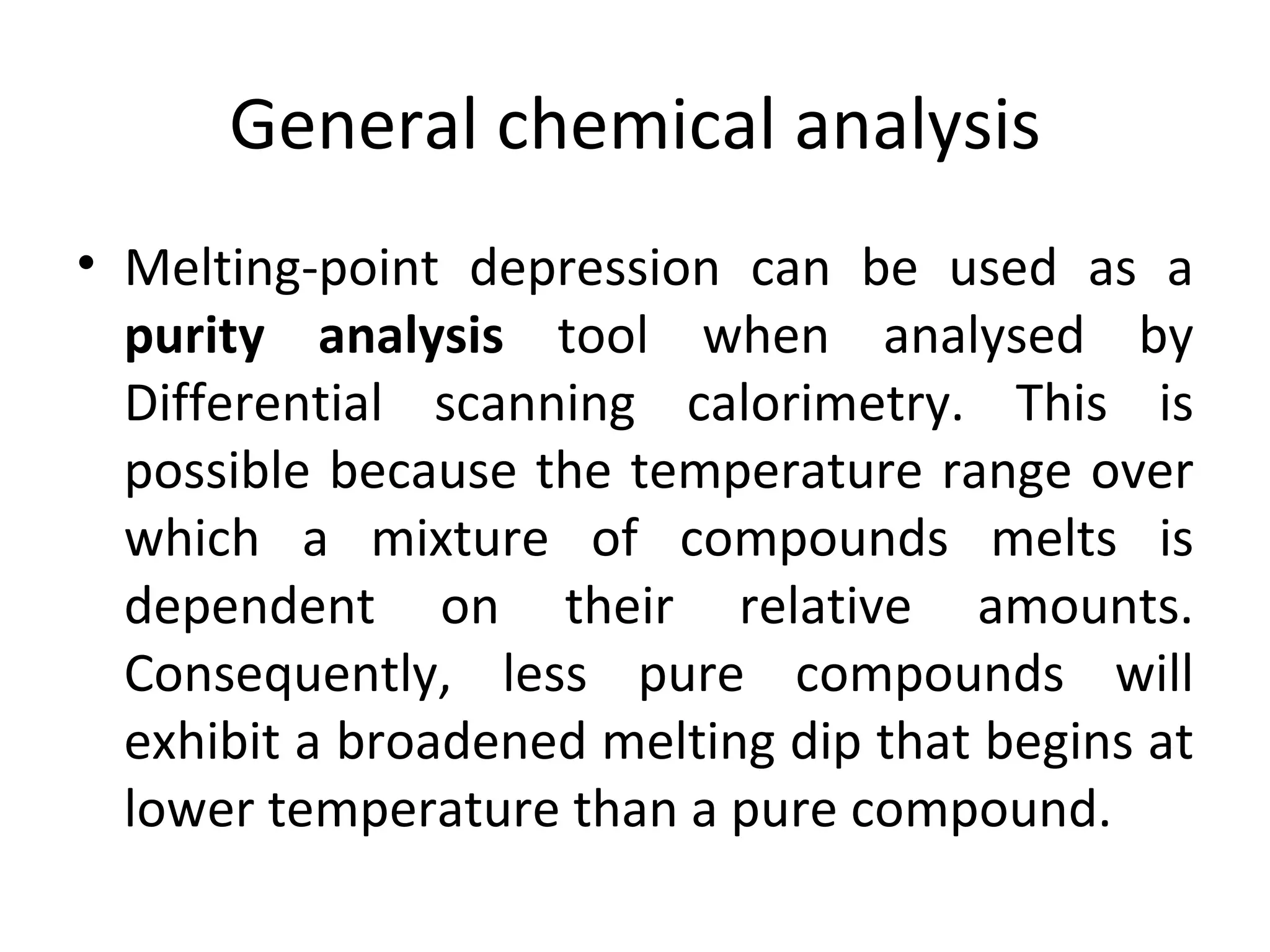 General chemical analysis
• Melting-point depression can be used as a
  purity analysis tool when analysed by
  Differential scanning calorimetry. This is
  possible because the temperature range over
  which a mixture of compounds melts is
  dependent on their relative amounts.
  Consequently, less pure compounds will
  exhibit a broadened melting dip that begins at
  lower temperature than a pure compound.
 