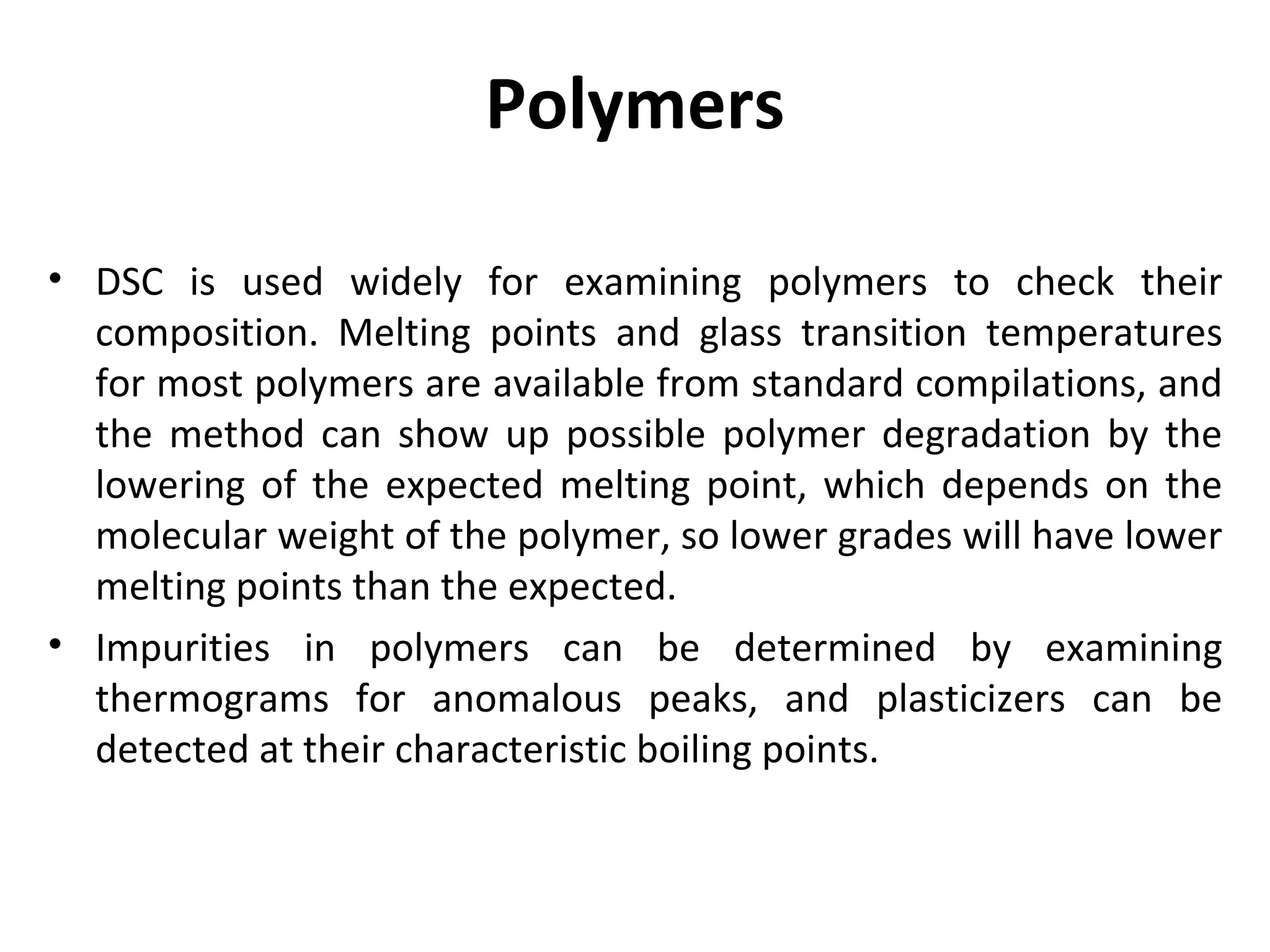 Polymers

• DSC is used widely for examining polymers to check their
  composition. Melting points and glass transition temperatures
  for most polymers are available from standard compilations, and
  the method can show up possible polymer degradation by the
  lowering of the expected melting point, which depends on the
  molecular weight of the polymer, so lower grades will have lower
  melting points than the expected.
• Impurities in polymers can be determined by examining
  thermograms for anomalous peaks, and plasticizers can be
  detected at their characteristic boiling points.
 